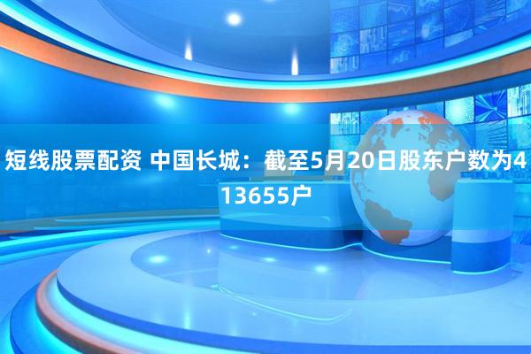 短线股票配资 中国长城：截至5月20日股东户数为413655户