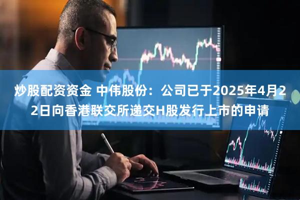 炒股配资资金 中伟股份：公司已于2025年4月22日向香港联交所递交H股发行上市的申请