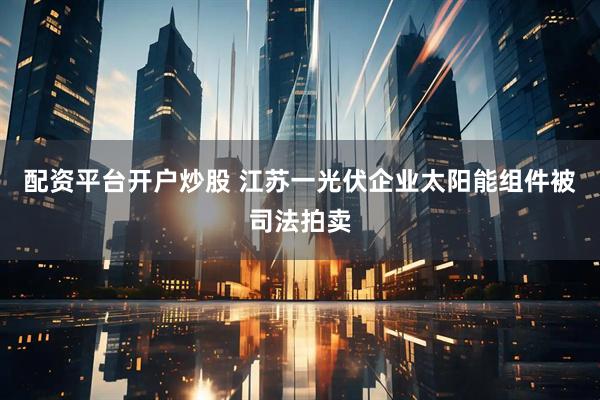 配资平台开户炒股 江苏一光伏企业太阳能组件被司法拍卖