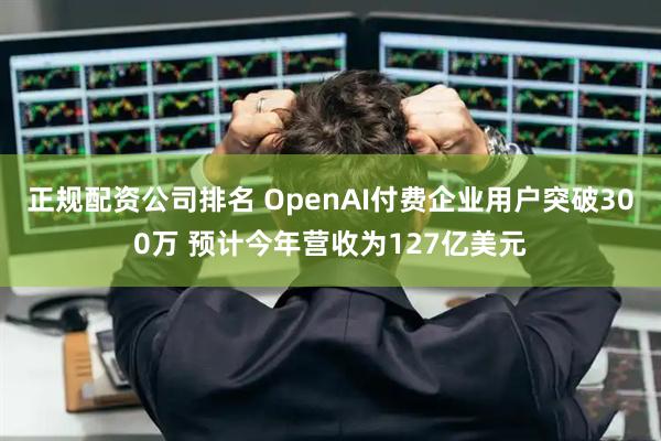 正规配资公司排名 OpenAI付费企业用户突破300万 预计今年营收为127亿美元