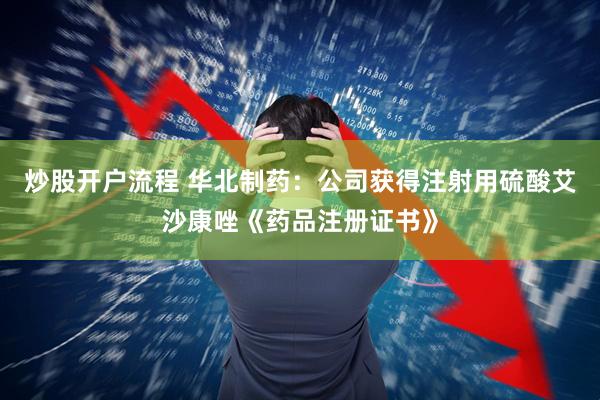 炒股开户流程 华北制药：公司获得注射用硫酸艾沙康唑《药品注册证书》