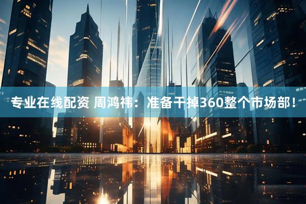 专业在线配资 周鸿祎：准备干掉360整个市场部！