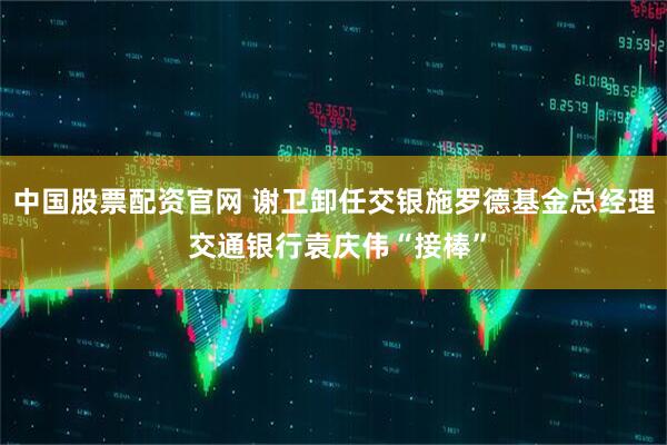 中国股票配资官网 谢卫卸任交银施罗德基金总经理 交通银行袁庆伟“接棒”