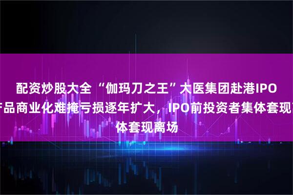 配资炒股大全 “伽玛刀之王”大医集团赴港IPO：产品商业化难掩亏损逐年扩大，IPO前投资者集体套现离场