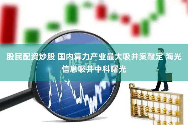 股民配资炒股 国内算力产业最大吸并案敲定 海光信息吸并中科曙光