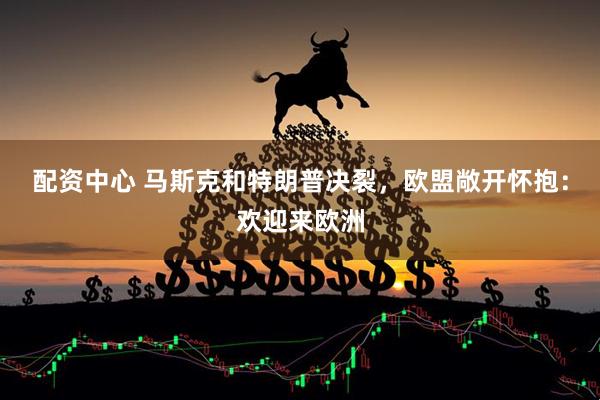 配资中心 马斯克和特朗普决裂，欧盟敞开怀抱：欢迎来欧洲