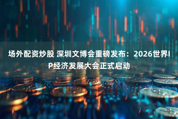 场外配资炒股 深圳文博会重磅发布：2026世界IP经济发展大会正式启动