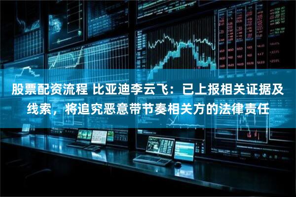 股票配资流程 比亚迪李云飞：已上报相关证据及线索，将追究恶意带节奏相关方的法律责任
