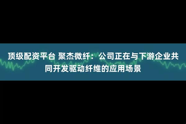 顶级配资平台 聚杰微纤：公司正在与下游企业共同开发驱动纤维的应用场景