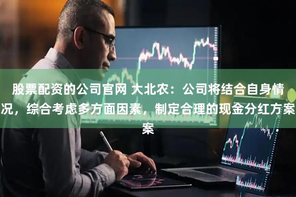 股票配资的公司官网 大北农：公司将结合自身情况，综合考虑多方面因素，制定合理的现金分红方案