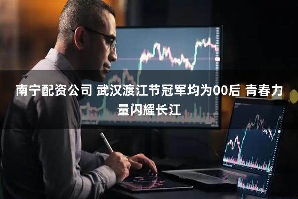南宁配资公司 武汉渡江节冠军均为00后 青春力量闪耀长江