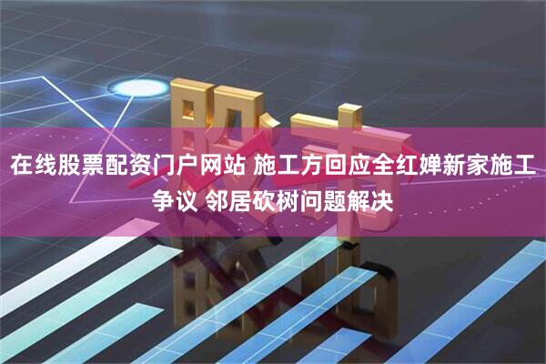 在线股票配资门户网站 施工方回应全红婵新家施工争议 邻居砍树问题解决