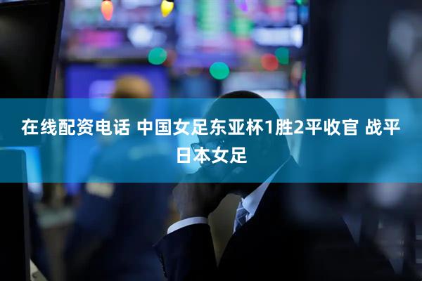 在线配资电话 中国女足东亚杯1胜2平收官 战平日本女足