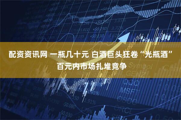 配资资讯网 一瓶几十元 白酒巨头狂卷“光瓶酒” 百元内市场扎堆竞争
