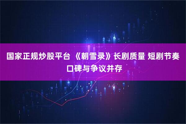 国家正规炒股平台 《朝雪录》长剧质量 短剧节奏 口碑与争议并存