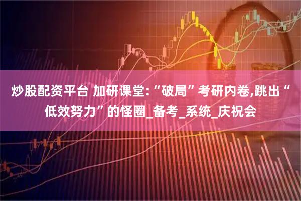 炒股配资平台 加研课堂:“破局”考研内卷,跳出“低效努力”的怪圈_备考_系统_庆祝会