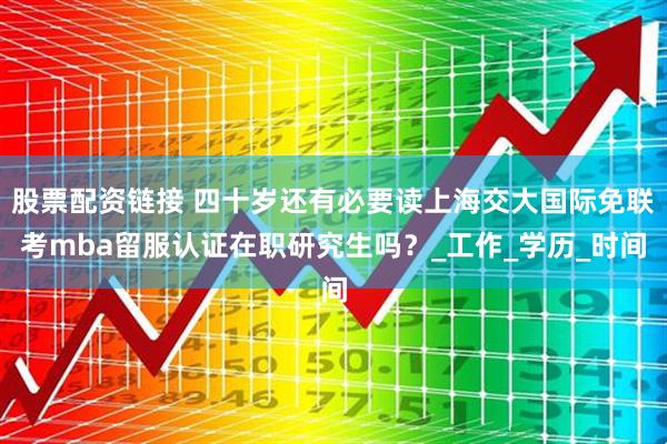 股票配资链接 四十岁还有必要读上海交大国际免联考mba留服认证在职研究生吗？_工作_学历_时间