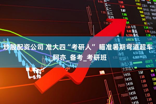 炒股配资公司 准大四“考研人” 瞄准暑期弯道超车_阿亦_备考_考研班
