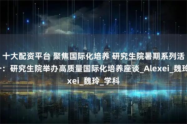 十大配资平台 聚焦国际化培养 研究生院暑期系列活动之一：研究生院举办高质量国际化培养座谈_Alexei_魏玲_学科