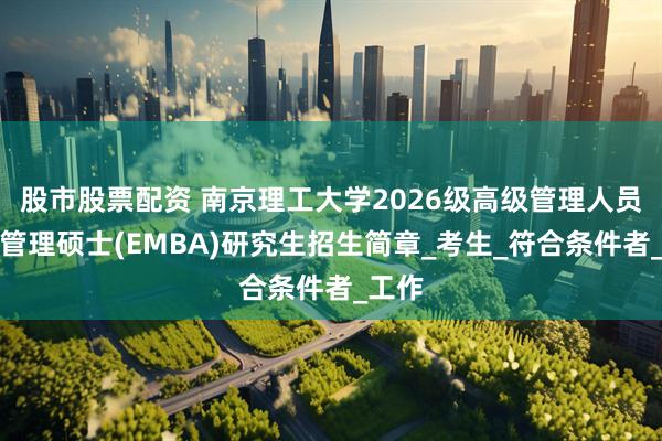 股市股票配资 南京理工大学2026级高级管理人员工商管理硕士(EMBA)研究生招生简章_考生_符合条件者_工作