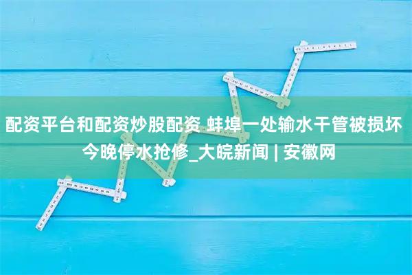 配资平台和配资炒股配资 蚌埠一处输水干管被损坏  今晚停水抢修_大皖新闻 | 安徽网