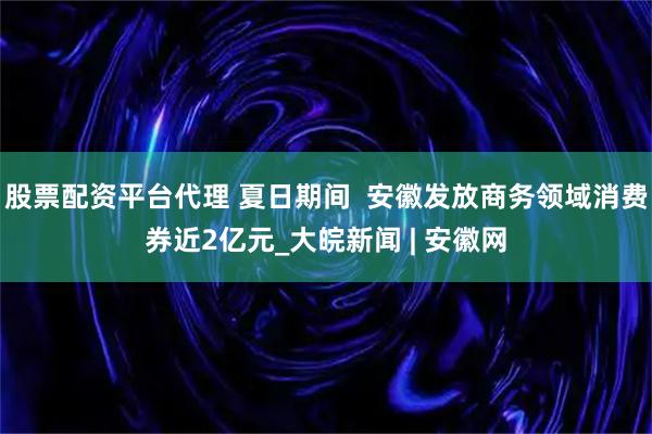 股票配资平台代理 夏日期间  安徽发放商务领域消费券近2亿元_大皖新闻 | 安徽网