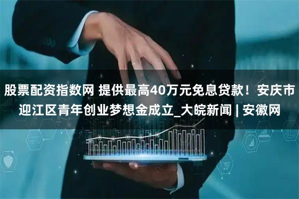 股票配资指数网 提供最高40万元免息贷款！安庆市迎江区青年创业梦想金成立_大皖新闻 | 安徽网
