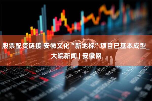 股票配资链接 安徽文化“新地标”项目已基本成型_大皖新闻 | 安徽网