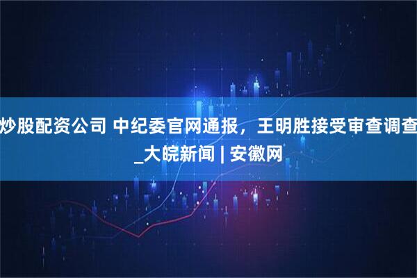 炒股配资公司 中纪委官网通报，王明胜接受审查调查_大皖新闻 | 安徽网