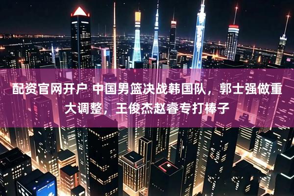 配资官网开户 中国男篮决战韩国队，郭士强做重大调整，王俊杰赵睿专打棒子