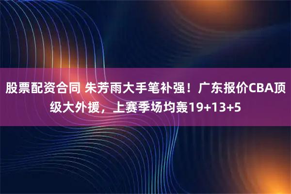 股票配资合同 朱芳雨大手笔补强！广东报价CBA顶级大外援，上赛季场均轰19+13+5