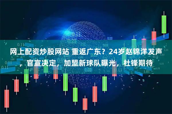 网上配资炒股网站 重返广东？24岁赵锦洋发声，官宣决定，加盟新球队曝光，杜锋期待
