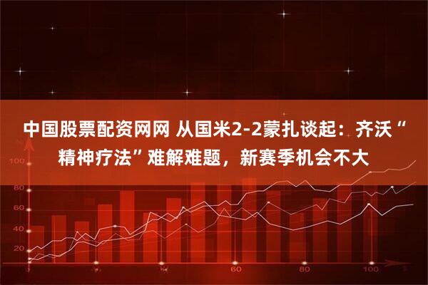 中国股票配资网网 从国米2-2蒙扎谈起：齐沃“精神疗法”难解难题，新赛季机会不大