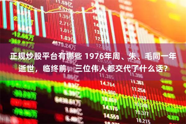 正规炒股平台有哪些 1976年周、朱、毛同一年逝世，临终前，三位伟人都交代了什么话？