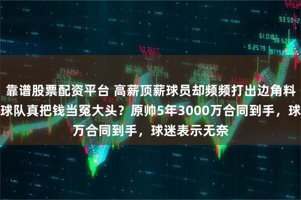 靠谱股票配资平台 高薪顶薪球员却频频打出边角料数据，难道球队真把钱当冤大头？原帅5年3000万合同到手，球迷表示无奈